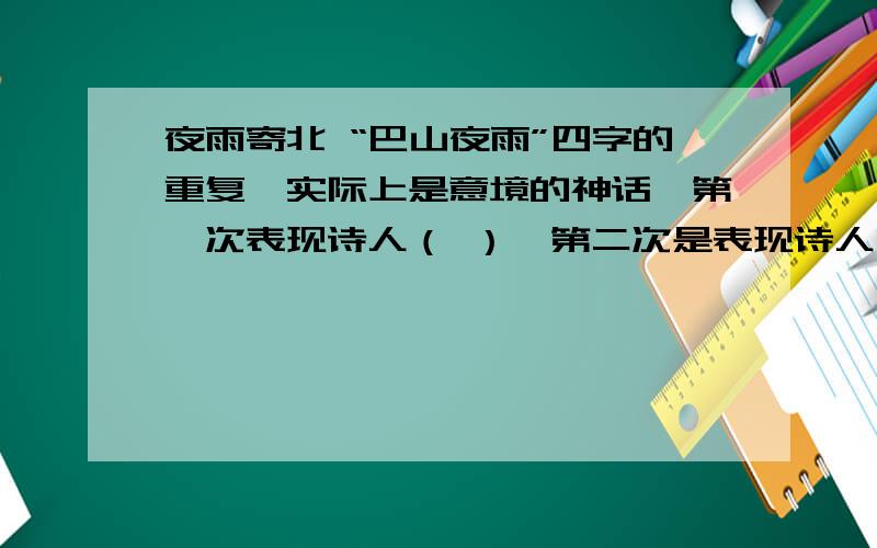 夜雨寄北 “巴山夜雨”四字的重复,实际上是意境的神话,第一次表现诗人（ ）,第二次是表现诗人（ ）,