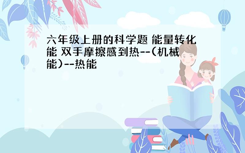 六年级上册的科学题 能量转化能 双手摩擦感到热--(机械能)--热能