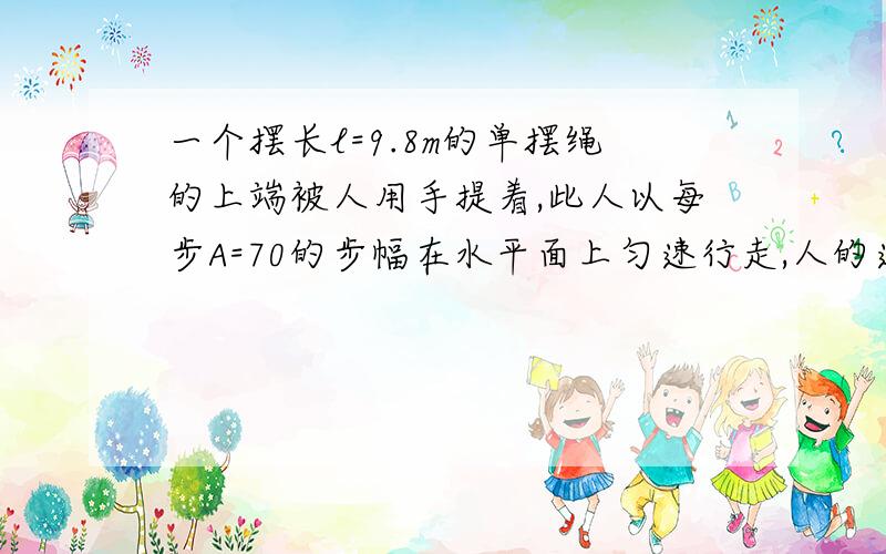 一个摆长l=9.8m的单摆绳的上端被人用手提着,此人以每步A=70的步幅在水平面上匀速行走,人的速度数值多大时单摆振动的