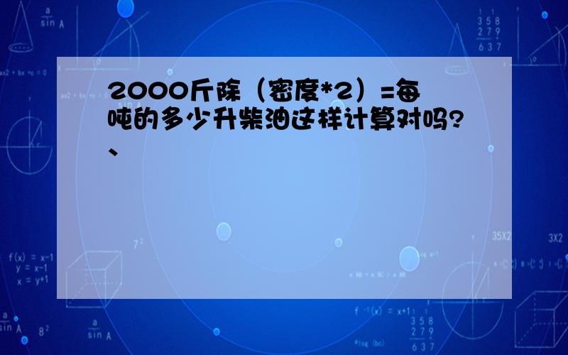 2000斤除（密度*2）=每吨的多少升柴油这样计算对吗?、