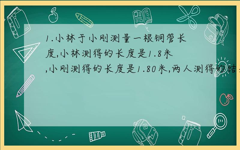 1.小林于小刚测量一根铜管长度,小林测得的长度是1.8米,小刚测得的长度是1.80米,两人测得的结果是否相同?为什么?若