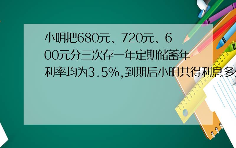 小明把680元、720元、600元分三次存一年定期储蓄年利率均为3.5％,到期后小明共得利息多少?