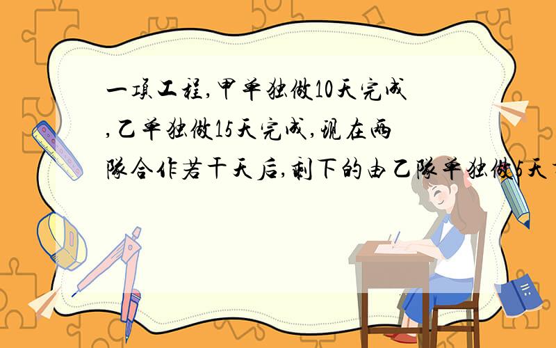 一项工程,甲单独做10天完成,乙单独做15天完成,现在两队合作若干天后,剩下的由乙队单独做5天才能完成,甲乙