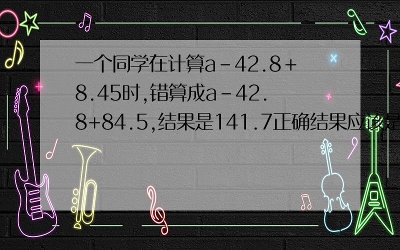 一个同学在计算a－42.8＋8.45时,错算成a-42.8+84.5,结果是141.7正确结果应该是多少?