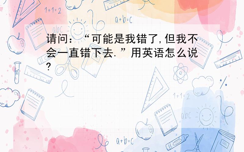 请问：“可能是我错了,但我不会一直错下去.”用英语怎么说?