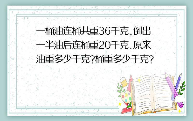 一桶油连桶共重36千克,倒出一半油后连桶重20千克.原来油重多少千克?桶重多少千克?