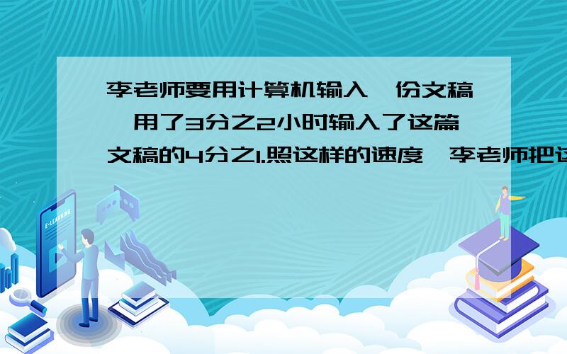 李老师要用计算机输入一份文稿,用了3分之2小时输入了这篇文稿的4分之1.照这样的速度,李老师把这篇文稿输