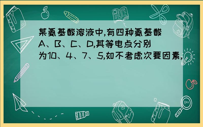 某氨基酸溶液中,有四种氨基酸A、B、C、D,其等电点分别为10、4、7、5,如不考虑次要因素,