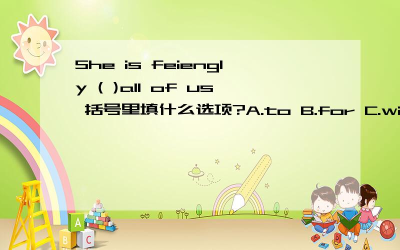 She is feiengly ( )all of us 括号里填什么选项?A.to B.for C.with D.at