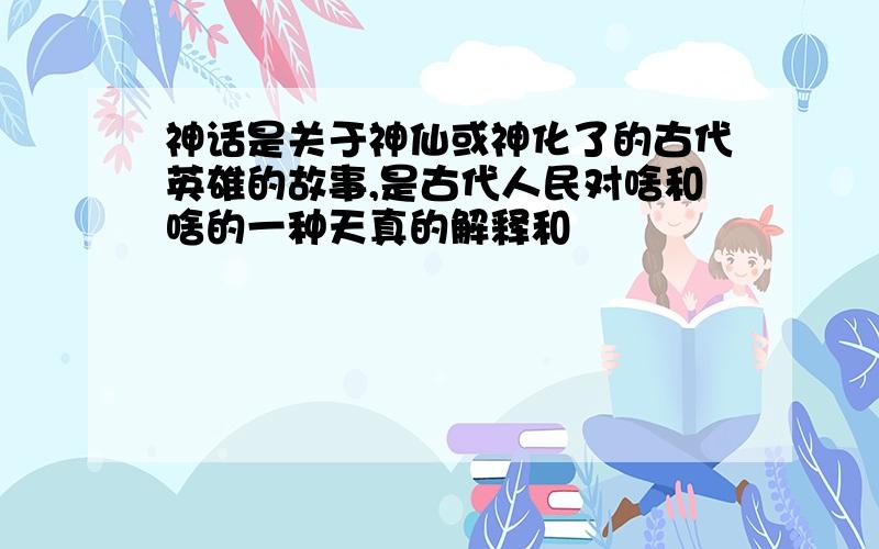 神话是关于神仙或神化了的古代英雄的故事,是古代人民对啥和啥的一种天真的解释和