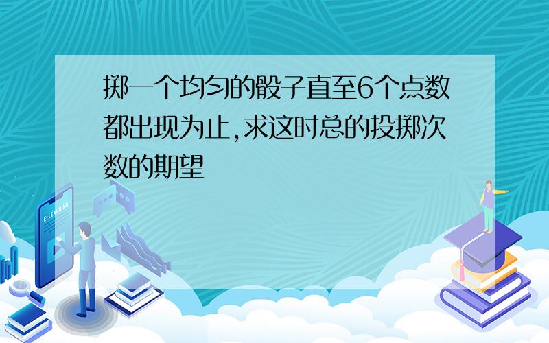 掷一个均匀的骰子直至6个点数都出现为止,求这时总的投掷次数的期望