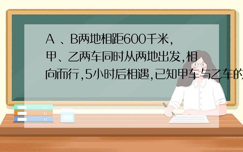 A 、B两地相距600千米,甲、乙两车同时从两地出发,相向而行,5小时后相遇,已知甲车与乙车的速度比是5:3,两车每小时