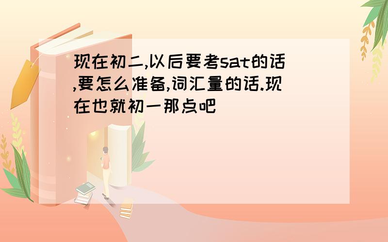 现在初二,以后要考sat的话,要怎么准备,词汇量的话.现在也就初一那点吧