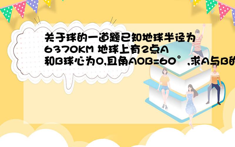 关于球的一道题已知地球半径为6370KM 地球上有2点A和B球心为O,且角AOB=60°,求A与B的球面距离解答时请详细