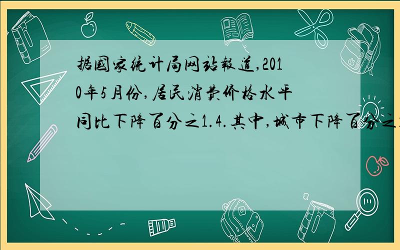 据国家统计局网站报道,2010年5月份,居民消费价格水平同比下降百分之1.4.其中,城市下降百分之1.5,农村