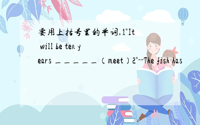 要用上括号里的单词,1°It will be ten years _____（meet）2°--The fish has