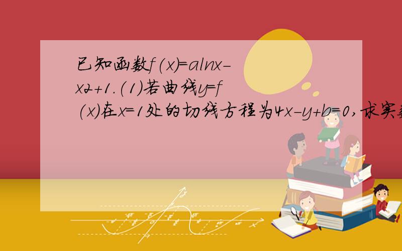 已知函数f(x)＝alnx－x2＋1.(1)若曲线y＝f(x)在x＝1处的切线方程为4x－y＋b＝0,求实数a和b的值；