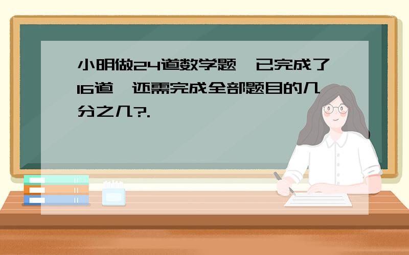 小明做24道数学题,已完成了16道,还需完成全部题目的几分之几?.