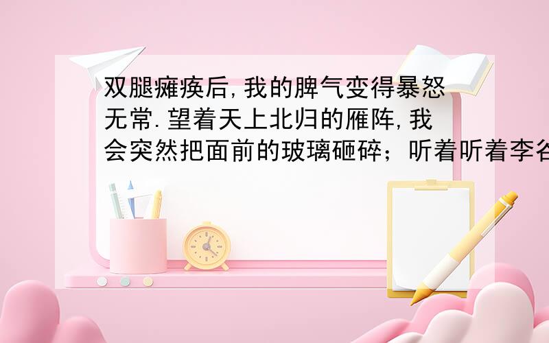 双腿瘫痪后,我的脾气变得暴怒无常.望着天上北归的雁阵,我会突然把面前的玻璃砸碎；听着听着李谷一甜美的歌声,我会猛地把手边