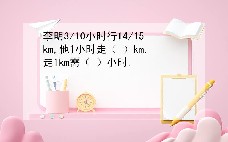 李明3/10小时行14/15km,他1小时走（ ）km,走1km需（ ）小时.