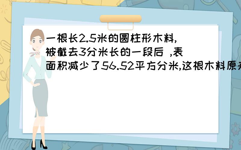 一根长2.5米的圆柱形木料,被截去3分米长的一段后 ,表面积减少了56.52平方分米,这根木料原来的体积是多少?