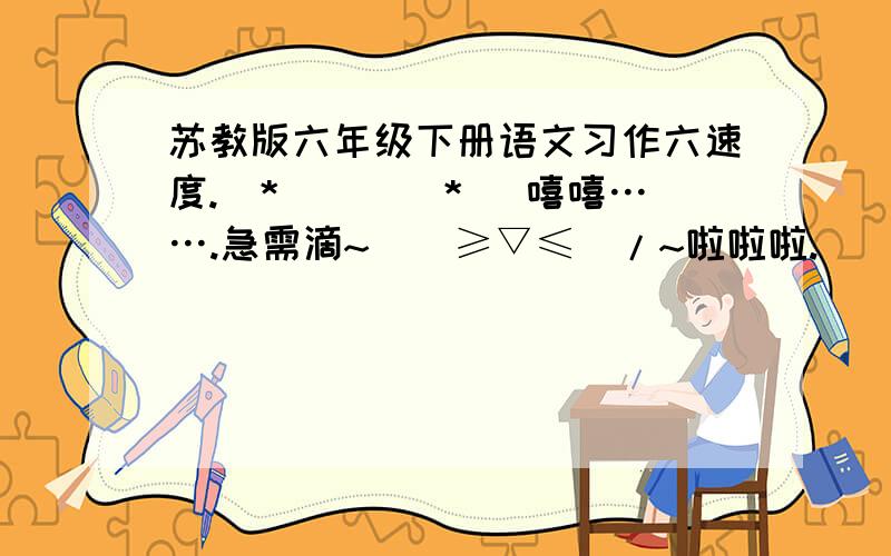 苏教版六年级下册语文习作六速度.(*^__^*) 嘻嘻…….急需滴~\(≥▽≤)/~啦啦啦.