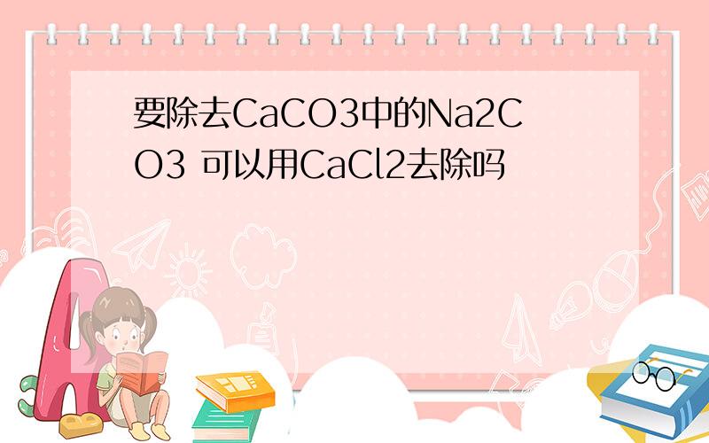 要除去CaCO3中的Na2CO3 可以用CaCl2去除吗