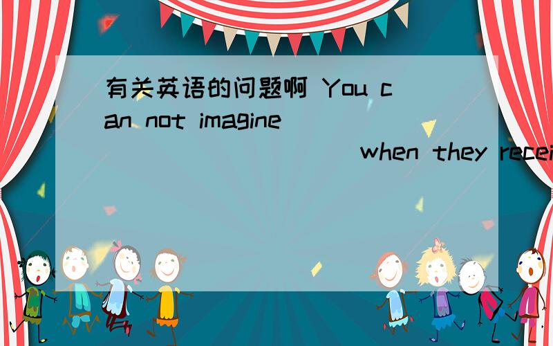 有关英语的问题啊 You can not imagine__________when they received the