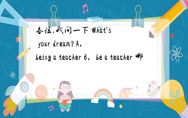 各位,我问一下 What's your dream?A、being a teacher B、be a teacher 哪