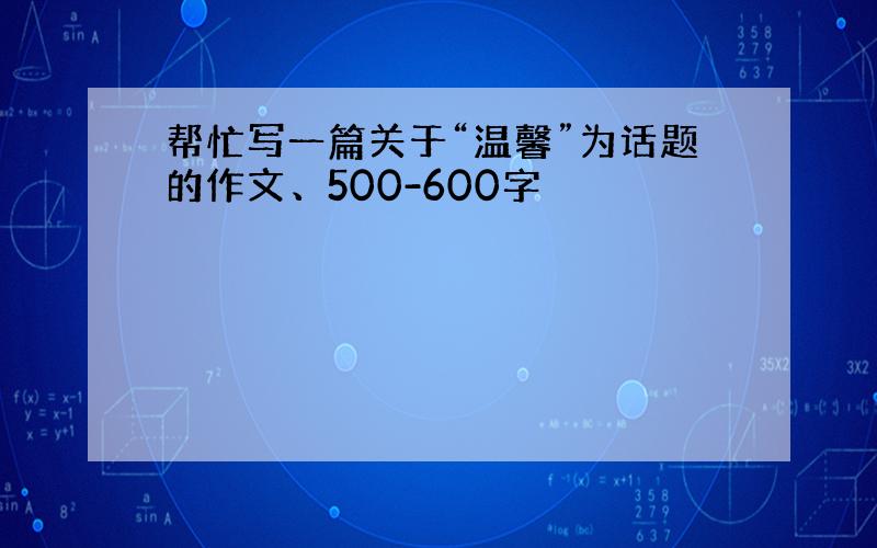 帮忙写一篇关于“温馨”为话题的作文、500-600字