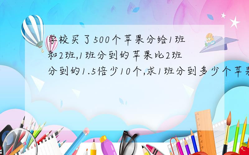 学校买了500个苹果分给1班和2班,1班分到的苹果比2班分到的1.5倍少10个,求1班分到多少个苹果多少个