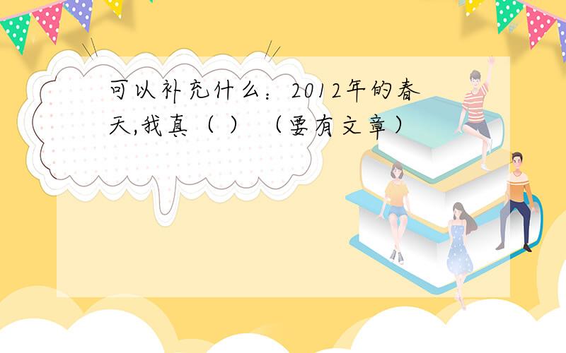 可以补充什么：2012年的春天,我真（ ） （要有文章）