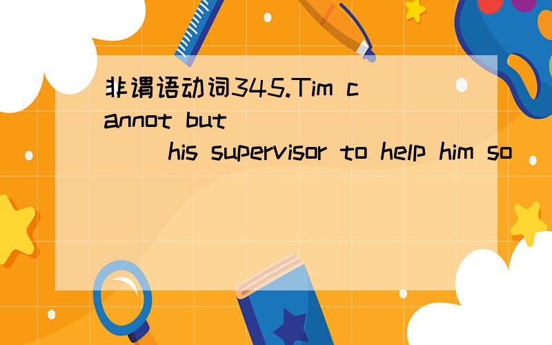 非谓语动词345.Tim cannot but ______ his supervisor to help him so