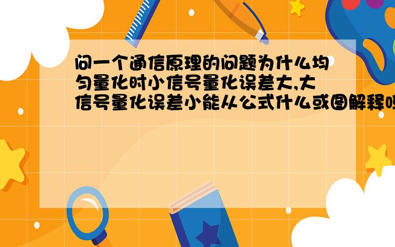 问一个通信原理的问题为什么均匀量化时小信号量化误差大,大信号量化误差小能从公式什么或图解释吗?还是不太理解