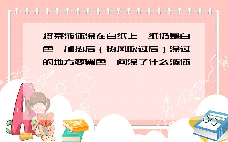 将某液体涂在白纸上,纸仍是白色,加热后（热风吹过后）涂过的地方变黑色,问涂了什么液体