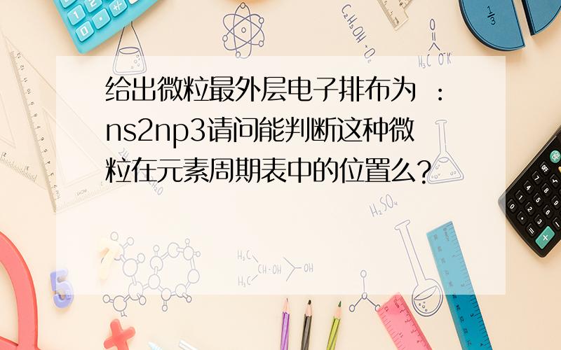 给出微粒最外层电子排布为 ：ns2np3请问能判断这种微粒在元素周期表中的位置么?