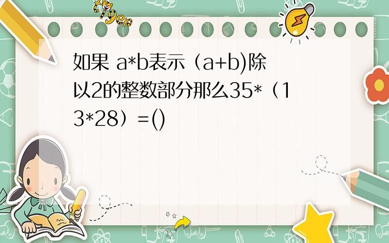 如果 a*b表示（a+b)除以2的整数部分那么35*（13*28）=()