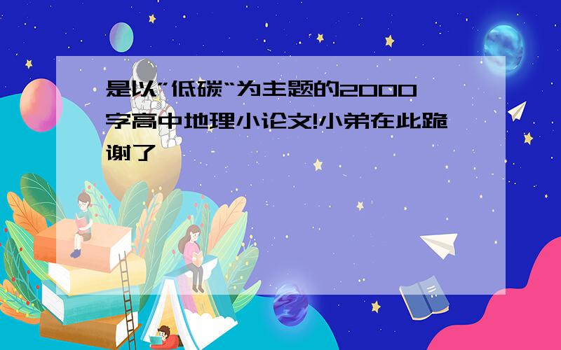 是以”低碳“为主题的2000字高中地理小论文!小弟在此跪谢了