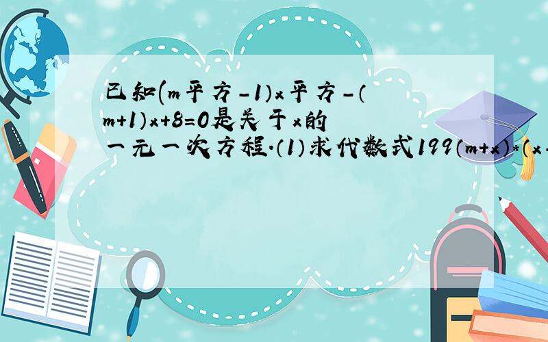 已知(m平方-1）x平方-（m+1）x+8=0是关于x的一元一次方程.（1）求代数式199（m+x）*（x-2m）+3m