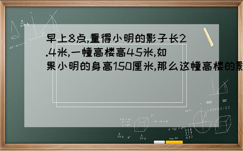 早上8点,量得小明的影子长2.4米,一幢高楼高45米,如果小明的身高150厘米,那么这幢高楼的影长多少米