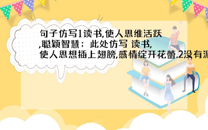 句子仿写1读书,使人思维活跃,聪颖智慧；此处仿写 读书,使人思想插上翅膀,感情绽开花蕾.2没有泥石的聚积,就没有高山的巍