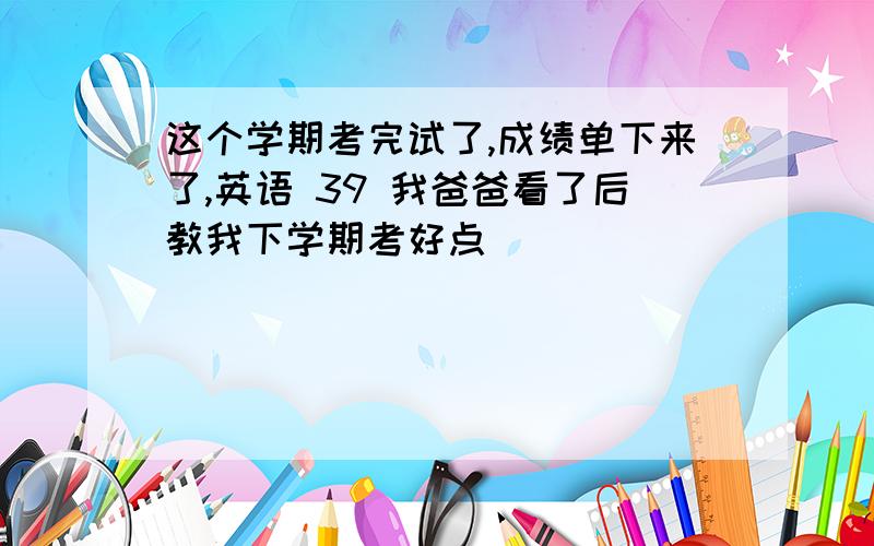 这个学期考完试了,成绩单下来了,英语 39 我爸爸看了后教我下学期考好点