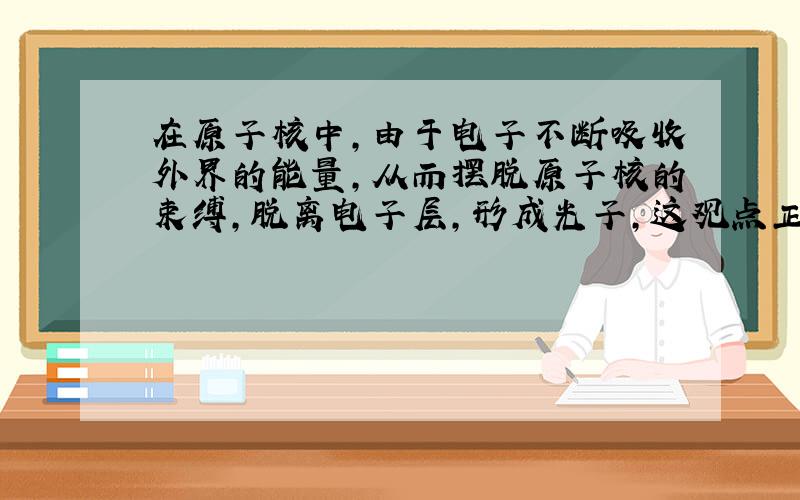 在原子核中,由于电子不断吸收外界的能量,从而摆脱原子核的束缚,脱离电子层,形成光子,这观点正确吗.