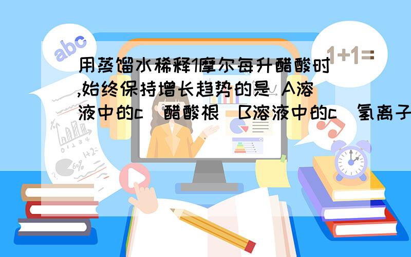 用蒸馏水稀释1摩尔每升醋酸时,始终保持增长趋势的是 A溶液中的c（醋酸根）B溶液中的c(氢离子）