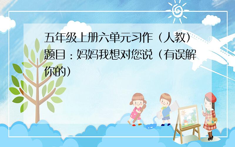 五年级上册六单元习作（人教）题目：妈妈我想对您说（有误解你的）