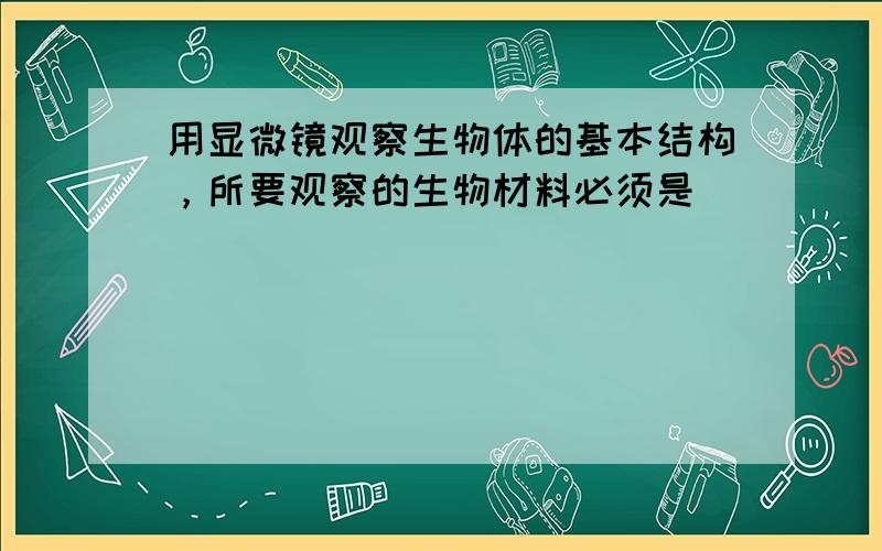 用显微镜观察生物体的基本结构，所要观察的生物材料必须是（　　）