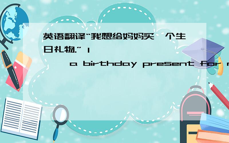 英语翻译“我想给妈妈买一个生日礼物.” I —— —— —— a birthday present for my mot