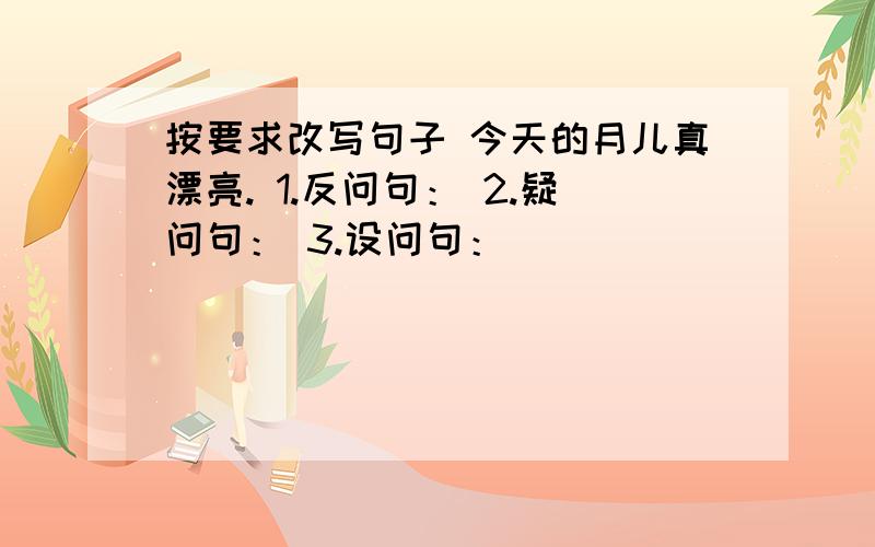 按要求改写句子 今天的月儿真漂亮. 1.反问句： 2.疑问句： 3.设问句：