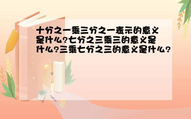 十分之一乘三分之一表示的意义是什么?七分之三乘三的意义是什么?三乘七分之三的意义是什么?