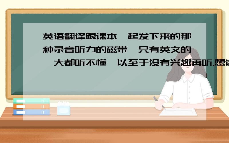 英语翻译跟课本一起发下来的那种录音听力的磁带,只有英文的,大都听不懂,以至于没有兴趣再听.想请问一下有没有那种英语录音,